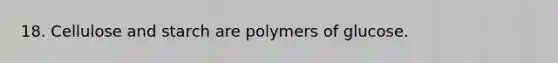 18. Cellulose and starch are polymers of glucose.