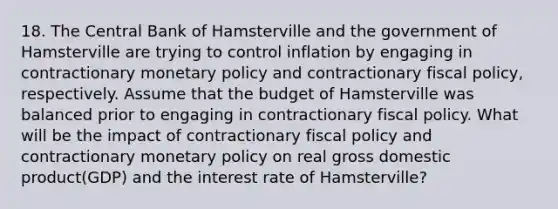 18. The Central Bank of Hamsterville and the government of Hamsterville are trying to control inflation by engaging in contractionary monetary policy and contractionary fiscal policy, respectively. Assume that the budget of Hamsterville was balanced prior to engaging in contractionary fiscal policy. What will be the impact of contractionary fiscal policy and contractionary monetary policy on real gross domestic product(GDP) and the interest rate of Hamsterville?