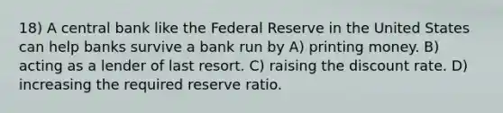 18) A central bank like the Federal Reserve in the United States can help banks survive a bank run by A) printing money. B) acting as a lender of last resort. C) raising the discount rate. D) increasing the required reserve ratio.