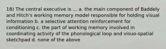 18) The central executive is ... a. the main component of Baddely and Hitch's working memory model responsible for holding visual information b. a selective attention reinforcement for conditioning c. the part of working memory involved in coordinating activity of the phonological loop and visuo-spatial sketchpad d. none of the above