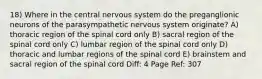 18) Where in the central nervous system do the preganglionic neurons of the parasympathetic nervous system originate? A) thoracic region of the spinal cord only B) sacral region of the spinal cord only C) lumbar region of the spinal cord only D) thoracic and lumbar regions of the spinal cord E) brainstem and sacral region of the spinal cord Diff: 4 Page Ref: 307