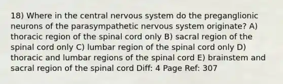 18) Where in the central nervous system do the preganglionic neurons of the parasympathetic nervous system originate? A) thoracic region of the spinal cord only B) sacral region of the spinal cord only C) lumbar region of the spinal cord only D) thoracic and lumbar regions of the spinal cord E) brainstem and sacral region of the spinal cord Diff: 4 Page Ref: 307