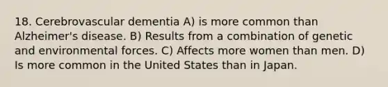 18. Cerebrovascular dementia A) is more common than Alzheimer's disease. B) Results from a combination of genetic and environmental forces. C) Affects more women than men. D) Is more common in the United States than in Japan.