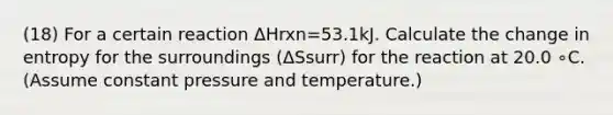 (18) For a certain reaction ΔHrxn=53.1kJ. Calculate the change in entropy for the surroundings (ΔSsurr) for the reaction at 20.0 ∘C. (Assume constant pressure and temperature.)