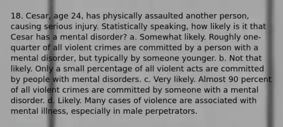 18. Cesar, age 24, has physically assaulted another person, causing serious injury. Statistically speaking, how likely is it that Cesar has a mental disorder? a. Somewhat likely. Roughly one-quarter of all violent crimes are committed by a person with a mental disorder, but typically by someone younger. b. Not that likely. Only a small percentage of all violent acts are committed by people with mental disorders. c. Very likely. Almost 90 percent of all violent crimes are committed by someone with a mental disorder. d. Likely. Many cases of violence are associated with mental illness, especially in male perpetrators.