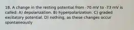 18. A change in the resting potential from -70 mV to -73 mV is called: A) depolarization. B) hyperpolarization. C) graded excitatory potential. D) nothing, as these changes occur spontaneously