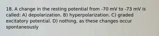 18. A change in the resting potential from -70 mV to -73 mV is called: A) depolarization. B) hyperpolarization. C) graded excitatory potential. D) nothing, as these changes occur spontaneously