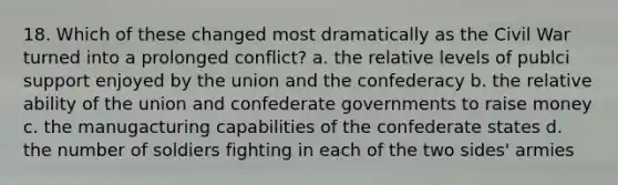 18. Which of these changed most dramatically as the Civil War turned into a prolonged conflict? a. the relative levels of publci support enjoyed by the union and the confederacy b. the relative ability of the union and confederate governments to raise money c. the manugacturing capabilities of the confederate states d. the number of soldiers fighting in each of the two sides' armies