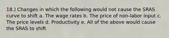 18.) Changes in which the following would not cause the SRAS curve to shift a. The wage rates b. The price of non-labor input c. The price levels d. Productivity e. All of the above would cause the SRAS to shift