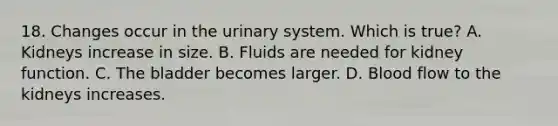 18. Changes occur in the urinary system. Which is true? A. Kidneys increase in size. B. Fluids are needed for kidney function. C. The bladder becomes larger. D. Blood flow to the kidneys increases.