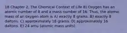 18 Chapter 2, The Chemical Context of Life 8) Oxygen has an atomic number of 8 and a mass number of 16. Thus, the atomic mass of an oxygen atom is A) exactly 8 grams. B) exactly 8 daltons. C) approximately 16 grams. D) approximately 16 daltons. E) 24 amu (atomic mass units).