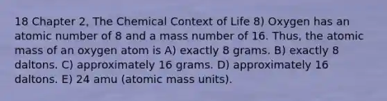 18 Chapter 2, The Chemical Context of Life 8) Oxygen has an atomic number of 8 and a mass number of 16. Thus, the atomic mass of an oxygen atom is A) exactly 8 grams. B) exactly 8 daltons. C) approximately 16 grams. D) approximately 16 daltons. E) 24 amu (atomic mass units).