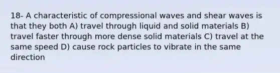 18- A characteristic of compressional waves and shear waves is that they both A) travel through liquid and solid materials B) travel faster through more dense solid materials C) travel at the same speed D) cause rock particles to vibrate in the same direction