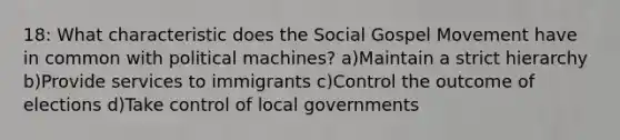 18: What characteristic does the Social Gospel Movement have in common with political machines? a)Maintain a strict hierarchy b)Provide services to immigrants c)Control the outcome of elections d)Take control of local governments