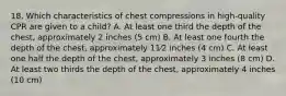 18. Which characteristics of chest compressions in high-quality CPR are given to a child? A. At least one third the depth of the chest, approximately 2 inches (5 cm) B. At least one fourth the depth of the chest, approximately 11⁄2 inches (4 cm) C. At least one half the depth of the chest, approximately 3 inches (8 cm) D. At least two thirds the depth of the chest, approximately 4 inches (10 cm)