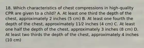 18. Which characteristics of chest compressions in high-quality CPR are given to a child? A. At least one third the depth of the chest, approximately 2 inches (5 cm) B. At least one fourth the depth of the chest, approximately 11⁄2 inches (4 cm) C. At least one half the depth of the chest, approximately 3 inches (8 cm) D. At least two thirds the depth of the chest, approximately 4 inches (10 cm)