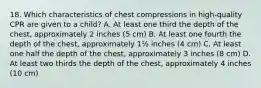 18. Which characteristics of chest compressions in high-quality CPR are given to a child? A. At least one third the depth of the chest, approximately 2 inches (5 cm) B. At least one fourth the depth of the chest, approximately 1½ inches (4 cm) C. At least one half the depth of the chest, approximately 3 inches (8 cm) D. At least two thirds the depth of the chest, approximately 4 inches (10 cm)