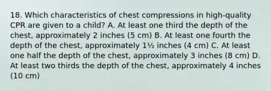 18. Which characteristics of chest compressions in high-quality CPR are given to a child? A. At least one third the depth of the chest, approximately 2 inches (5 cm) B. At least one fourth the depth of the chest, approximately 1½ inches (4 cm) C. At least one half the depth of the chest, approximately 3 inches (8 cm) D. At least two thirds the depth of the chest, approximately 4 inches (10 cm)