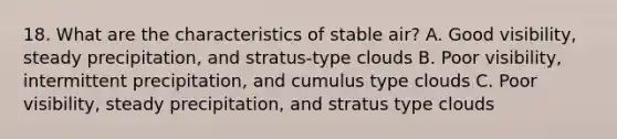 18. What are the characteristics of stable air? A. Good visibility, steady precipitation, and stratus-type clouds B. Poor visibility, intermittent precipitation, and cumulus type clouds C. Poor visibility, steady precipitation, and stratus type clouds