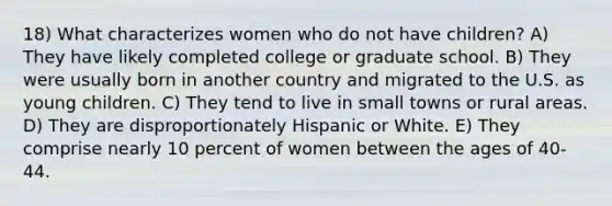 18) What characterizes women who do not have children? A) They have likely completed college or graduate school. B) They were usually born in another country and migrated to the U.S. as young children. C) They tend to live in small towns or rural areas. D) They are disproportionately Hispanic or White. E) They comprise nearly 10 percent of women between the ages of 40-44.