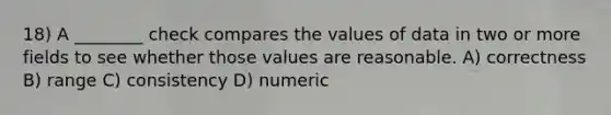 18) A ________ check compares the values of data in two or more fields to see whether those values are reasonable. A) correctness B) range C) consistency D) numeric