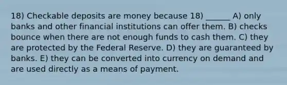 18) Checkable deposits are money because 18) ______ A) only banks and other financial institutions can offer them. B) checks bounce when there are not enough funds to cash them. C) they are protected by the Federal Reserve. D) they are guaranteed by banks. E) they can be converted into currency on demand and are used directly as a means of payment.