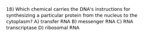 18) Which chemical carries the DNA's instructions for synthesizing a particular protein from the nucleus to the cytoplasm? A) transfer RNA B) messenger RNA C) RNA transcriptase D) ribosomal RNA