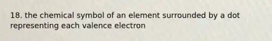 18. the chemical symbol of an element surrounded by a dot representing each valence electron