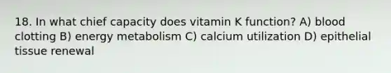 18. In what chief capacity does vitamin K function? A) blood clotting B) energy metabolism C) calcium utilization D) <a href='https://www.questionai.com/knowledge/k7dms5lrVY-epithelial-tissue' class='anchor-knowledge'>epithelial tissue</a> renewal