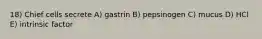 18) Chief cells secrete A) gastrin B) pepsinogen C) mucus D) HCl E) intrinsic factor