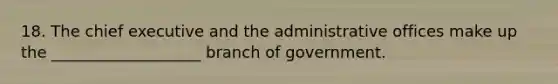 18. The chief executive and the administrative offices make up the ___________________ branch of government.