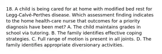 18. A child is being cared for at home with modified bed rest for Legg-Calvé-Perthes disease. Which assessment finding indicates to the home health-care nurse that outcomes for a priority diagnosis have been met? A. The child maintains grades in school via tutoring. B. The family identifies effective coping strategies. C. Full range of motion is present in all joints. D. The family identifies appropriate diversionary activities.