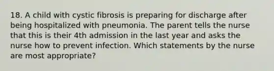 18. A child with cystic fibrosis is preparing for discharge after being hospitalized with pneumonia. The parent tells the nurse that this is their 4th admission in the last year and asks the nurse how to prevent infection. Which statements by the nurse are most appropriate?