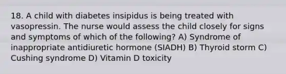 18. A child with diabetes insipidus is being treated with vasopressin. The nurse would assess the child closely for signs and symptoms of which of the following? A) Syndrome of inappropriate antidiuretic hormone (SIADH) B) Thyroid storm C) Cushing syndrome D) Vitamin D toxicity