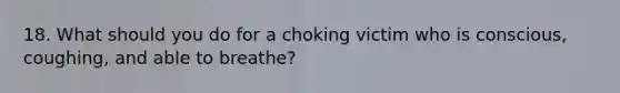 18. What should you do for a choking victim who is conscious, coughing, and able to breathe?