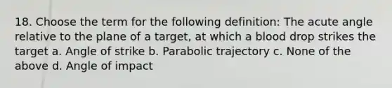 18. Choose the term for the following definition: The acute angle relative to the plane of a target, at which a blood drop strikes the target a. Angle of strike b. Parabolic trajectory c. None of the above d. Angle of impact