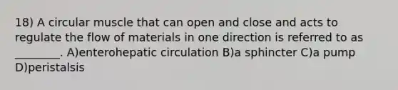 18) A circular muscle that can open and close and acts to regulate the flow of materials in one direction is referred to as ________. A)enterohepatic circulation B)a sphincter C)a pump D)peristalsis