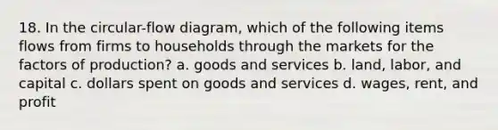 18. In the circular-flow diagram, which of the following items flows from firms to households through the markets for the factors of production? a. goods and services b. land, labor, and capital c. dollars spent on goods and services d. wages, rent, and profit