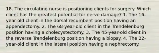 18. The circulating nurse is positioning clients for surgery. Which client has the greatest potential for nerve damage? 1. The 16-year-old client in the dorsal recumbent position having an appendectomy. 2. The 68-year-old client in the Trendelenburg position having a cholecystectomy. 3. The 45-year-old client in the reverse Trendelenburg position having a biopsy. 4. The 22-year-old client in the lateral position having a nephrectomy.