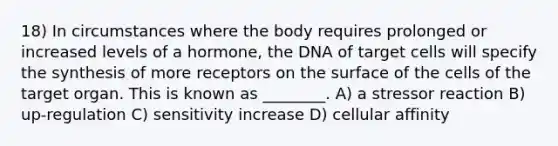 18) In circumstances where the body requires prolonged or increased levels of a hormone, the DNA of target cells will specify the synthesis of more receptors on the surface of the cells of the target organ. This is known as ________. A) a stressor reaction B) up-regulation C) sensitivity increase D) cellular affinity