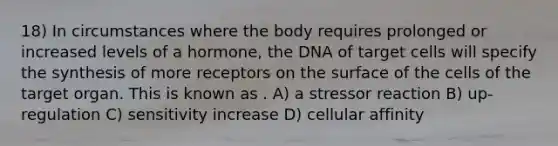 18) In circumstances where the body requires prolonged or increased levels of a hormone, the DNA of target cells will specify the synthesis of more receptors on the surface of the cells of the target organ. This is known as . A) a stressor reaction B) up-regulation C) sensitivity increase D) cellular affinity