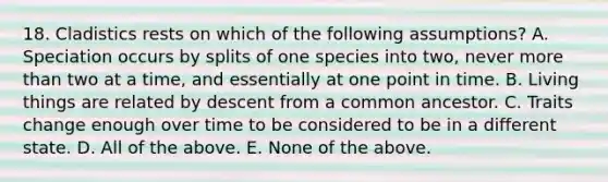 18. Cladistics rests on which of the following assumptions? A. Speciation occurs by splits of one species into two, never more than two at a time, and essentially at one point in time. B. Living things are related by descent from a common ancestor. C. Traits change enough over time to be considered to be in a different state. D. All of the above. E. None of the above.