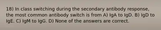 18) In class switching during the secondary antibody response, the most common antibody switch is from A) IgA to IgD. B) IgD to IgE. C) IgM to IgG. D) None of the answers are correct.