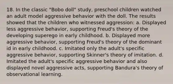 18. In the classic "Bobo doll" study, preschool children watched an adult model aggressive behavior with the doll. The results showed that the children who witnessed aggression: a. Displayed less aggressive behavior, supporting Freud's theory of the developing superego in early childhood. b. Displayed more aggressive behavior, supporting Freud's theory of the dominant id in early childhood. c. Imitated only the adult's specific aggressive behavior, supporting Skinner's theory of imitation. d. Imitated the adult's specific aggressive behavior and also displayed novel aggressive acts, supporting Bandura's theory of observational learning.