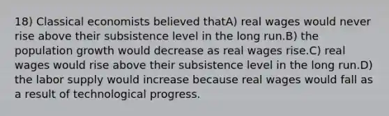 18) Classical economists believed thatA) real wages would never rise above their subsistence level in the long run.B) the population growth would decrease as real wages rise.C) real wages would rise above their subsistence level in the long run.D) the labor supply would increase because real wages would fall as a result of technological progress.