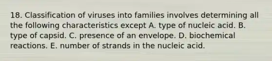 18. Classification of viruses into families involves determining all the following characteristics except A. type of nucleic acid. B. type of capsid. C. presence of an envelope. D. biochemical reactions. E. number of strands in the nucleic acid.