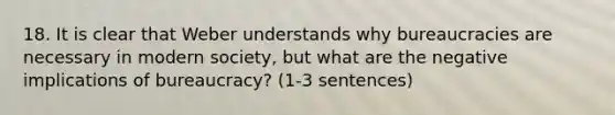 18. It is clear that Weber understands why bureaucracies are necessary in modern society, but what are the negative implications of bureaucracy? (1-3 sentences)