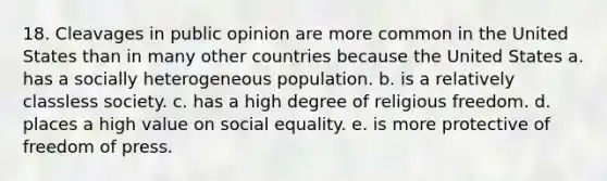 18. Cleavages in public opinion are more common in the United States than in many other countries because the United States a. has a socially heterogeneous population. b. is a relatively classless society. c. has a high degree of religious freedom. d. places a high value on social equality. e. is more protective of freedom of press.