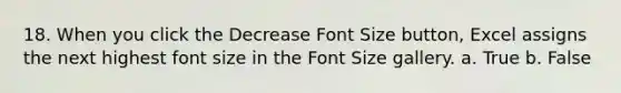 18. When you click the Decrease Font Size button, Excel assigns the next highest font size in the Font Size gallery. a. True b. False