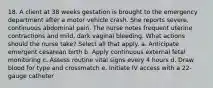 18. A client at 38 weeks gestation is brought to the emergency department after a motor vehicle crash. She reports severe, continuous abdominal pain. The nurse notes frequent uterine contractions and mild, dark vaginal bleeding. What actions should the nurse take? Select all that apply. a. Anticipate emergent cesarean birth b. Apply continuous external fetal monitoring c. Assess routine vital signs every 4 hours d. Draw blood for type and crossmatch e. Initiate IV access with a 22-gauge catheter